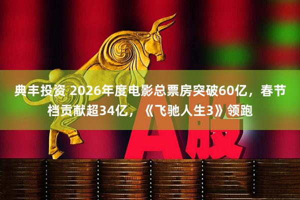 典丰投资 2026年度电影总票房突破60亿，春节档贡献超34亿，《飞驰人生3》领跑