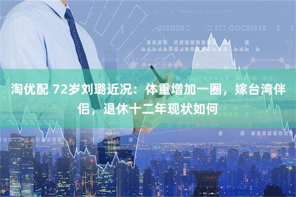 淘优配 72岁刘璐近况：体重增加一圈，嫁台湾伴侣，退休十二年现状如何