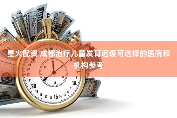 星火配资 成都治疗儿童发育迟缓可选择的医院和机构参考