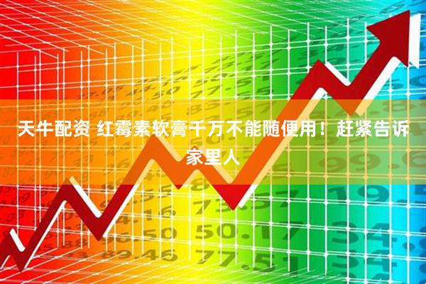 天牛配资 红霉素软膏千万不能随便用！赶紧告诉家里人