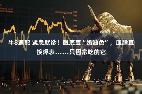 牛8速配 紧急就诊！眼底变“奶油色”，血脂直接爆表……只因常吃的它