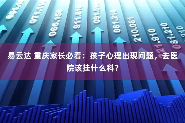 易云达 重庆家长必看：孩子心理出现问题，去医院该挂什么科？