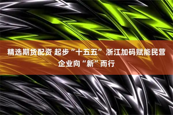 精选期货配资 起步“十五五” 浙江加码赋能民营企业向“新”而行