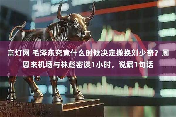 富灯网 毛泽东究竟什么时候决定撤换刘少奇？周恩来机场与林彪密谈1小时，说漏1句话