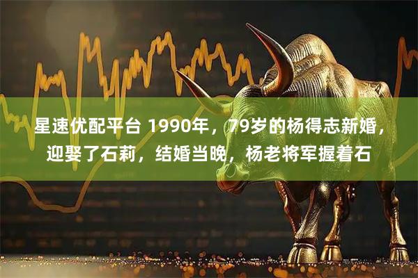 星速优配平台 1990年，79岁的杨得志新婚，迎娶了石莉，结婚当晚，杨老将军握着石