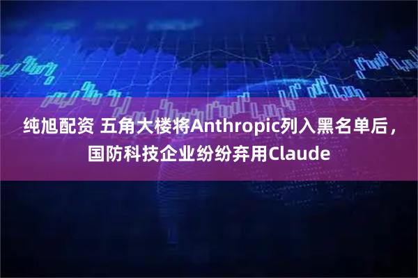 纯旭配资 五角大楼将Anthropic列入黑名单后，国防科技企业纷纷弃用Claude