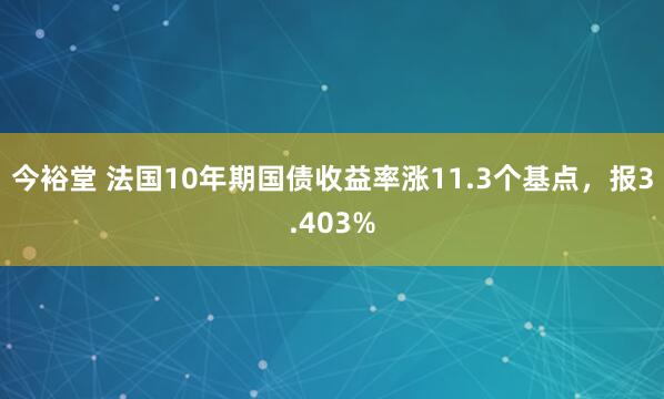 今裕堂 法国10年期国债收益率涨11.3个基点，报3.403%