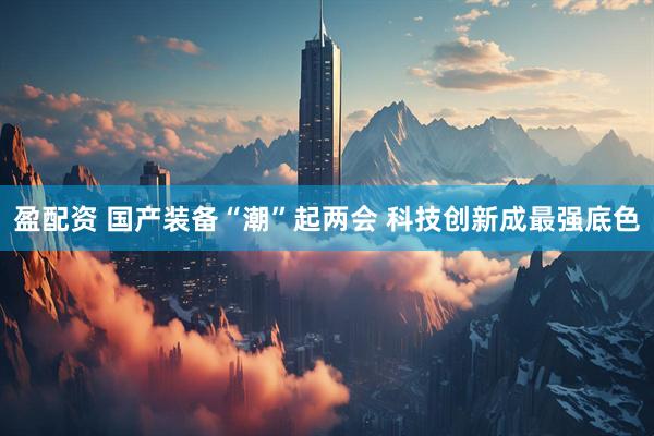 盈配资 国产装备“潮”起两会 科技创新成最强底色
