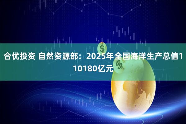 合优投资 自然资源部：2025年全国海洋生产总值110180亿元