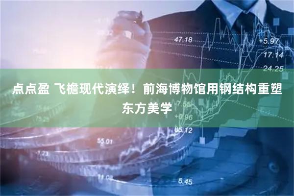 点点盈 飞檐现代演绎！前海博物馆用钢结构重塑东方美学