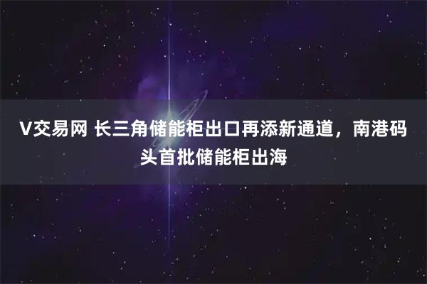 V交易网 长三角储能柜出口再添新通道，南港码头首批储能柜出海