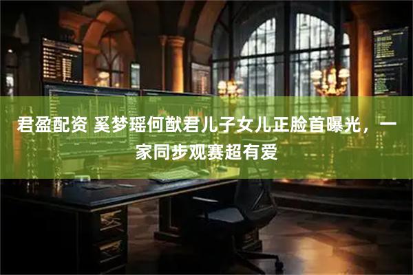 君盈配资 奚梦瑶何猷君儿子女儿正脸首曝光，一家同步观赛超有爱
