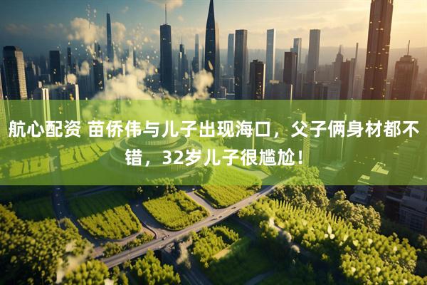 航心配资 苗侨伟与儿子出现海口,父子俩身材都不错,32岁儿子很尴尬!
