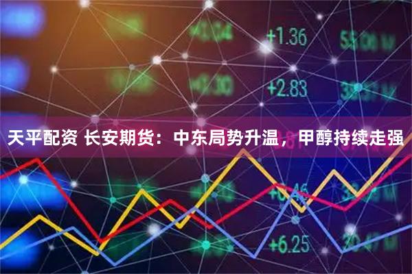 天平配资 长安期货:中东局势升温,甲醇持续走强