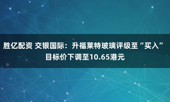 胜亿配资 交银国际：升福莱特玻璃评级至“买入” 目标价下调至10.65港元