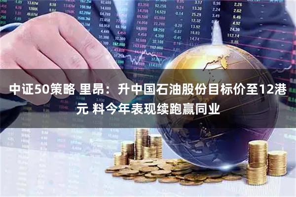 中证50策略 里昂：升中国石油股份目标价至12港元 料今年表现续跑赢同业