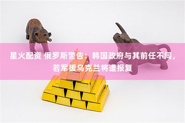 星火配资 俄罗斯警告：韩国政府与其前任不同，若军援乌克兰将遭报复
