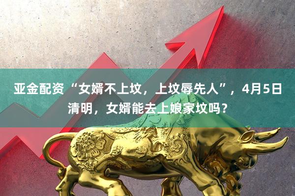 亚金配资 “女婿不上坟，上坟辱先人”，4月5日清明，女婿能去上娘家坟吗？