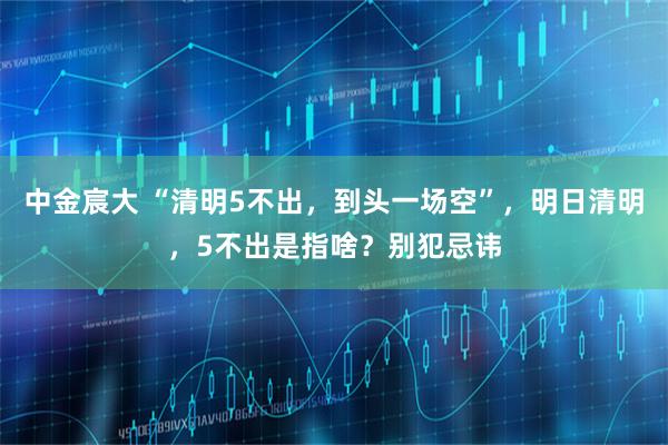 中金宸大 “清明5不出,到头一场空”,明日清明,5不出是指啥?别犯忌讳