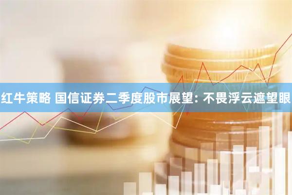红牛策略 国信证券二季度股市展望: 不畏浮云遮望眼