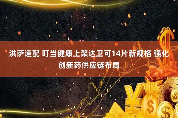 洪萨速配 叮当健康上架达卫可14片新规格 强化创新药供应链布局