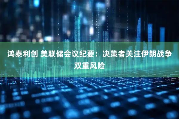 鸿泰利创 美联储会议纪要：决策者关注伊朗战争双重风险
