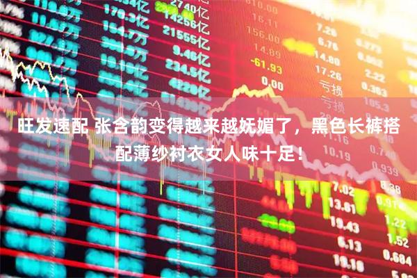 旺发速配 张含韵变得越来越妩媚了，黑色长裤搭配薄纱衬衣女人味十足！