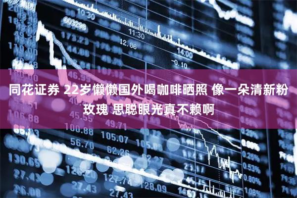 同花证券 22岁懒懒国外喝咖啡晒照 像一朵清新粉玫瑰 思聪眼光真不赖啊