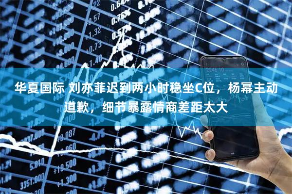 华夏国际 刘亦菲迟到两小时稳坐C位，杨幂主动道歉，细节暴露情商差距太大
