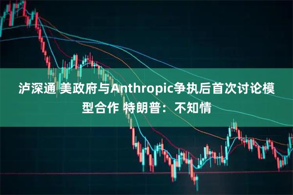 泸深通 美政府与Anthropic争执后首次讨论模型合作 特朗普：不知情