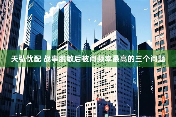 天弘忧配 战事脱敏后被问频率最高的三个问题