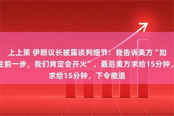 上上策 伊朗议长披露谈判细节：我告诉美方“如果你们再往前一步，我们肯定会开火”，最后美方求给15分钟，下令撤退