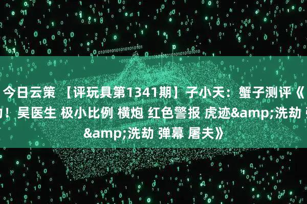 今日云策 【评玩具第1341期】子小天：蟹子测评《把玩零压力！吴医生 极小比例 横炮 红色警报 虎迹&洗劫 弹幕 屠夫》
