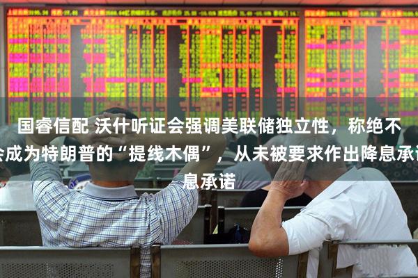 国睿信配 沃什听证会强调美联储独立性，称绝不会成为特朗普的“提线木偶”，从未被要求作出降息承诺