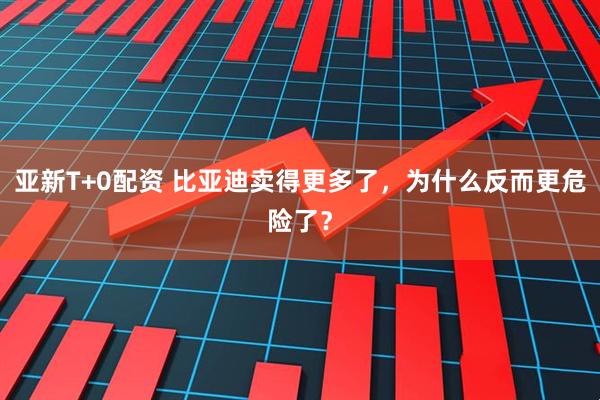 亚新T+0配资 比亚迪卖得更多了，为什么反而更危险了？