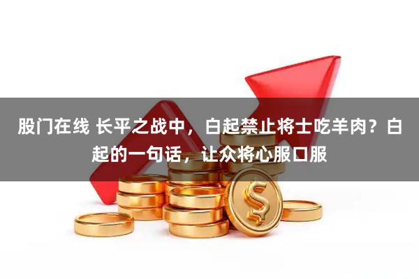 股门在线 长平之战中，白起禁止将士吃羊肉？白起的一句话，让众将心服口服