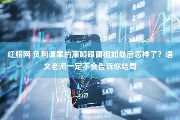 红股网 负荆请罪的廉颇跟蔺相如最后怎样了?语文老师一定不会告诉你结局