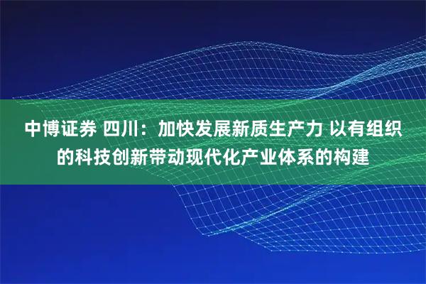 中博证券 四川：加快发展新质生产力 以有组织的科技创新带动现代化产业体系的构建