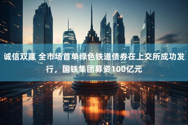 诚信双赢 全市场首单绿色铁道债券在上交所成功发行,国铁集团募资100亿元