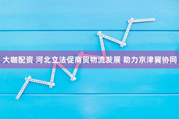 大咖配资 河北立法促商贸物流发展 助力京津冀协同