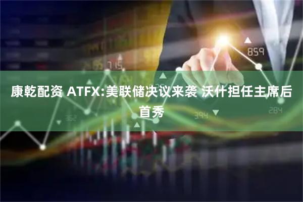康乾配资 ATFX:美联储决议来袭 沃什担任主席后首秀
