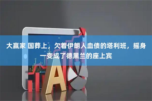 大赢家 国葬上，欠着伊朗人血债的塔利班，摇身一变成了德黑兰的座上宾
