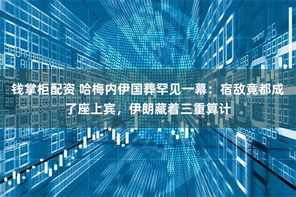 钱掌柜配资 哈梅内伊国葬罕见一幕：宿敌竟都成了座上宾，伊朗藏着三重算计