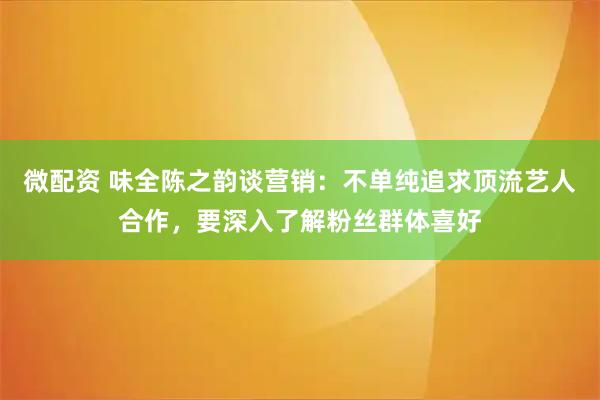微配资 味全陈之韵谈营销：不单纯追求顶流艺人合作，要深入了解粉丝群体喜好