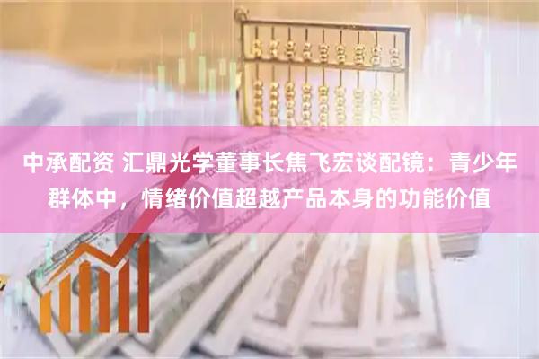 中承配资 汇鼎光学董事长焦飞宏谈配镜:青少年群体中,情绪价值超越产品本身的功能价值