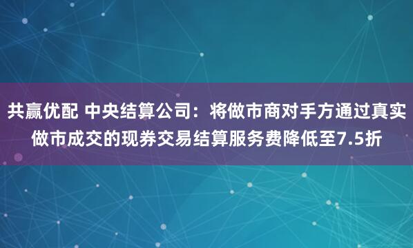 共赢优配 中央结算公司：将做市商对手方通过真实做市成交的现券交易结算服务费降低至7.5折