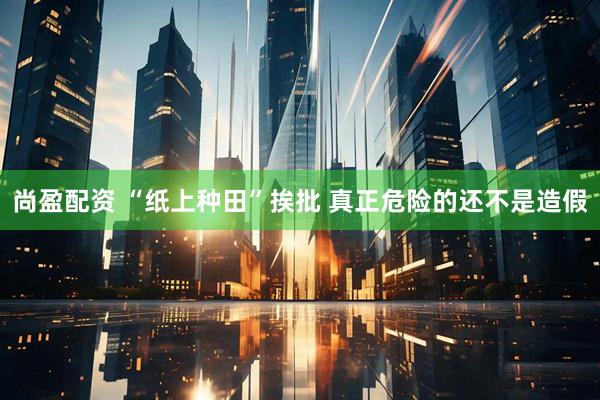 尚盈配资 “纸上种田”挨批 真正危险的还不是造假
