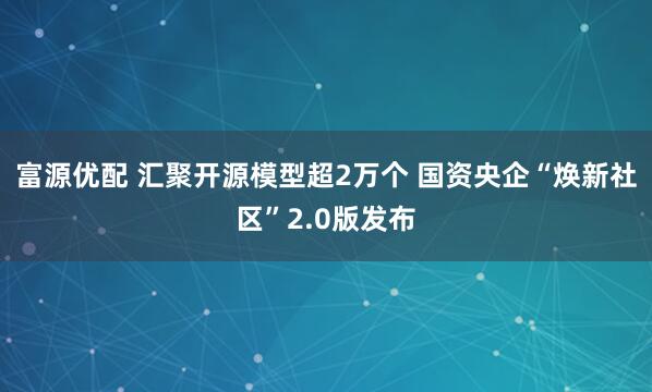 富源优配 汇聚开源模型超2万个 国资央企“焕新社区”2.0版发布