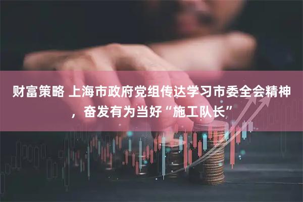 财富策略 上海市政府党组传达学习市委全会精神，奋发有为当好“施工队长”