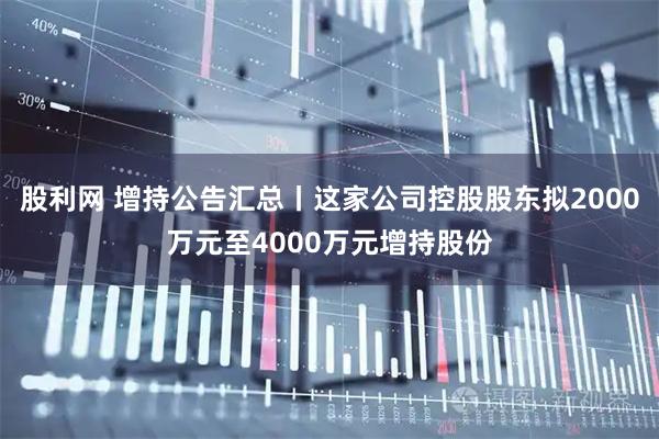 股利网 增持公告汇总丨这家公司控股股东拟2000万元至4000万元增持股份